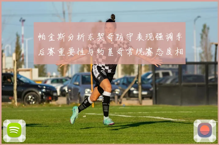 帕金斯分析东契奇防守表现强调季后赛重要性与约基奇常规赛态度相似