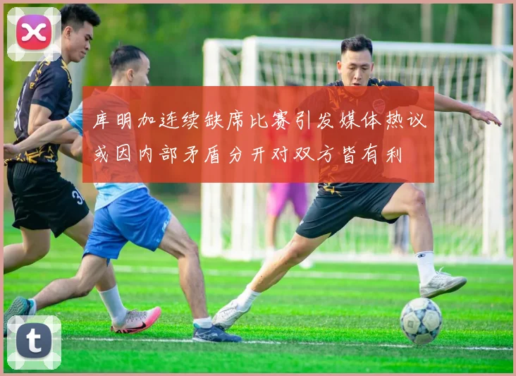 库明加连续缺席比赛引发媒体热议或因内部矛盾分开对双方皆有利