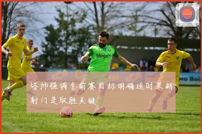 塔帅强调季前赛目标明确适时果断射门是取胜关键