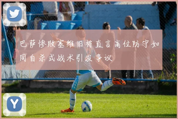 巴萨惨败塞维旧将直言高位防守如同自杀式战术引发争议