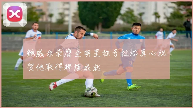 鲍威尔荣膺全明星称号拉松真心祝贺他取得辉煌成就