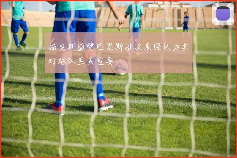 福克斯盛赞巴恩斯进攻表现认为其对球队至关重要