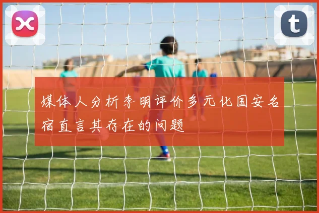 媒体人分析李明评价多元化国安名宿直言其存在的问题