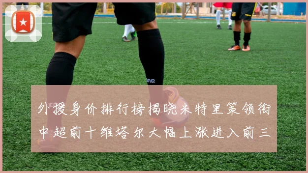 外援身价排行榜揭晓米特里策领衔中超前十维塔尔大幅上涨进入前三