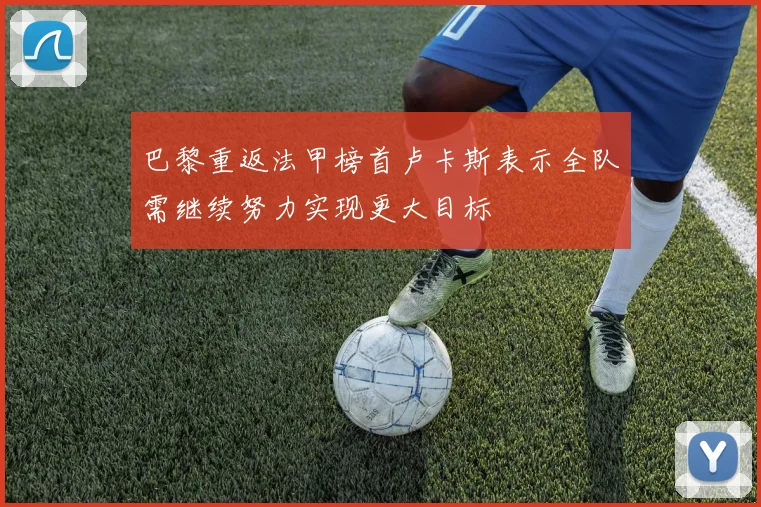 巴黎重返法甲榜首卢卡斯表示全队需继续努力实现更大目标