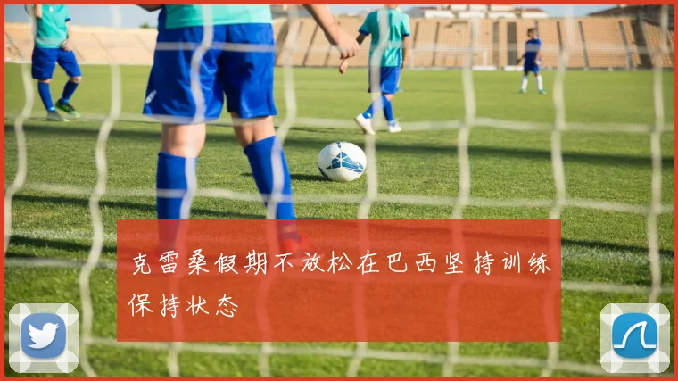 克雷桑假期不放松在巴西坚持训练保持状态