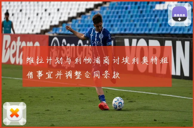 维拉计划与利物浦商讨埃利奥特租借事宜并调整合同条款
