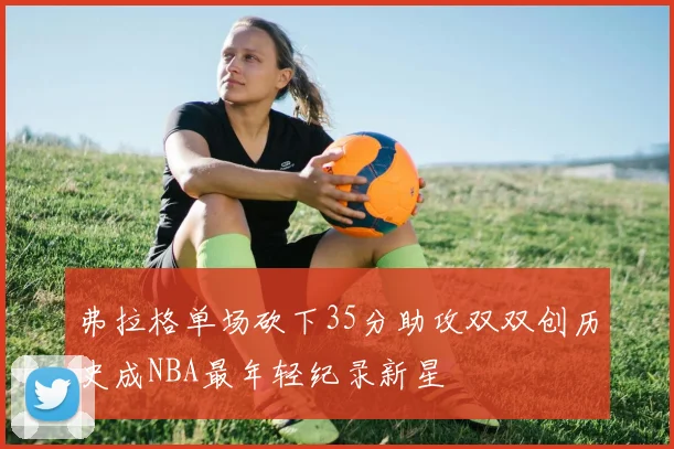 弗拉格单场砍下35分助攻双双创历史成NBA最年轻纪录新星