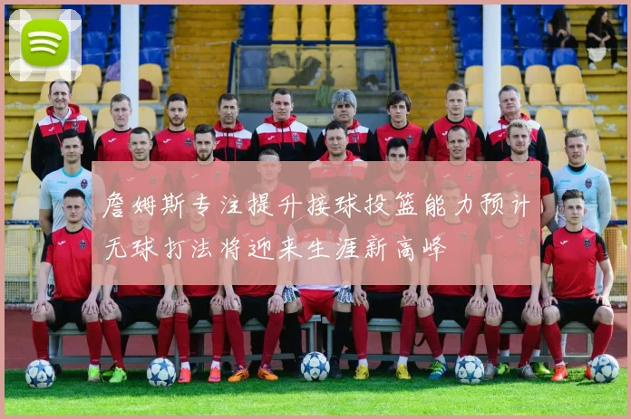 詹姆斯专注提升接球投篮能力预计无球打法将迎来生涯新高峰