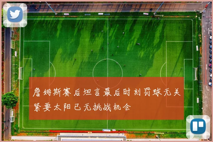 詹姆斯赛后坦言最后时刻罚球无关紧要太阳已无挑战机会