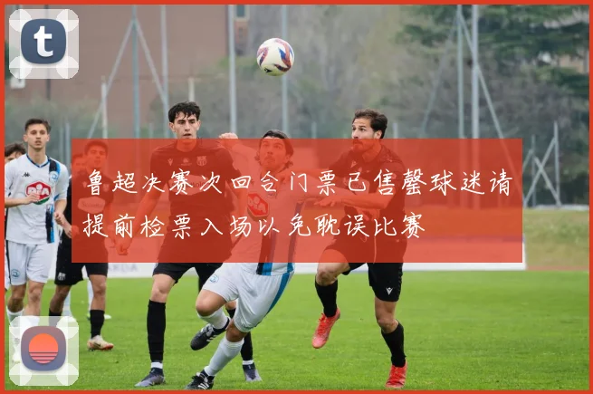 鲁超决赛次回合门票已售罄球迷请提前检票入场以免耽误比赛