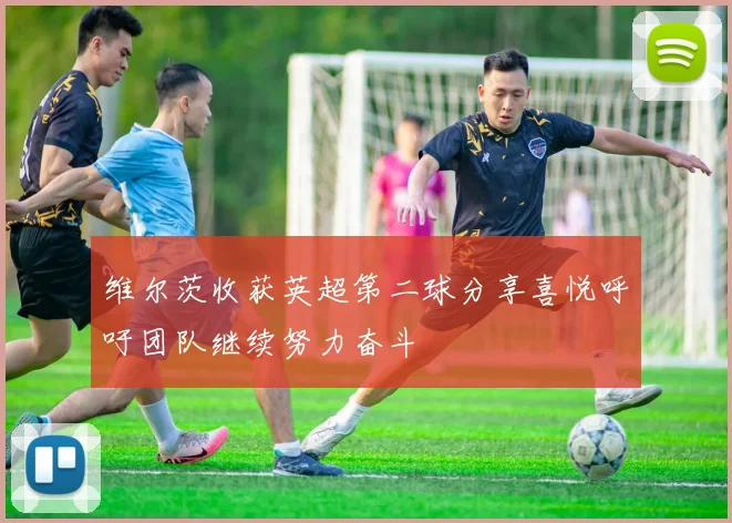 维尔茨收获英超第二球分享喜悦呼吁团队继续努力奋斗