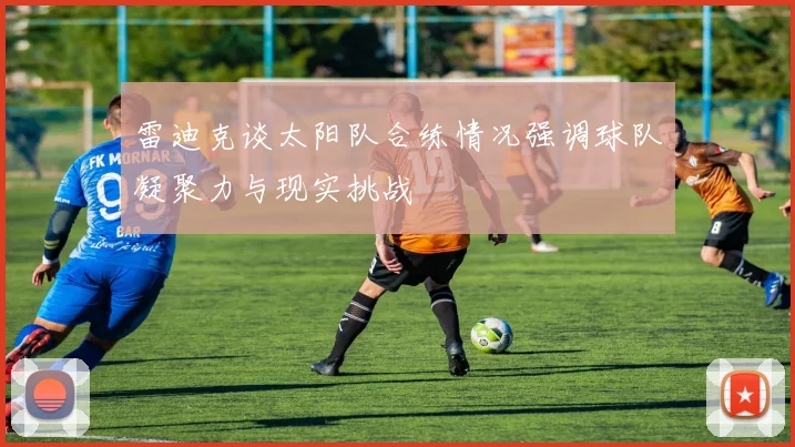 雷迪克谈太阳队合练情况强调球队凝聚力与现实挑战