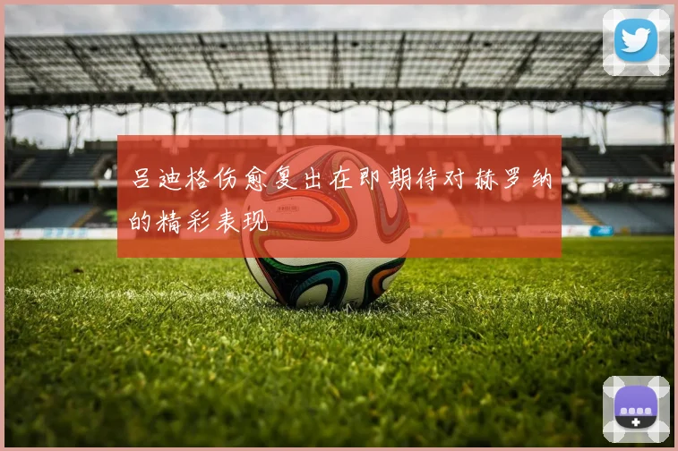 吕迪格伤愈复出在即期待对赫罗纳的精彩表现