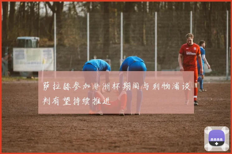 萨拉赫参加非洲杯期间与利物浦谈判有望持续推进