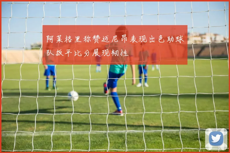 阿莱格里称赞迈尼昂表现出色助球队扳平比分展现韧性