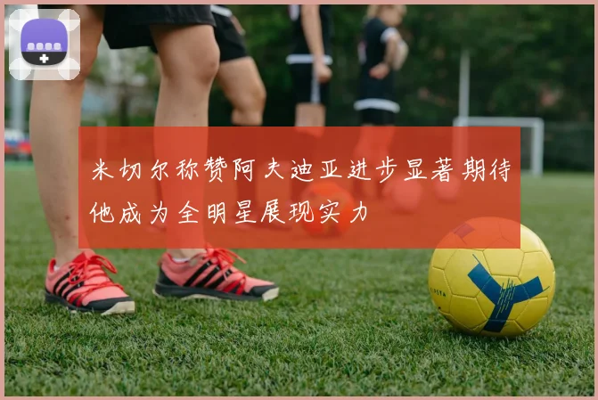 米切尔称赞阿夫迪亚进步显著期待他成为全明星展现实力