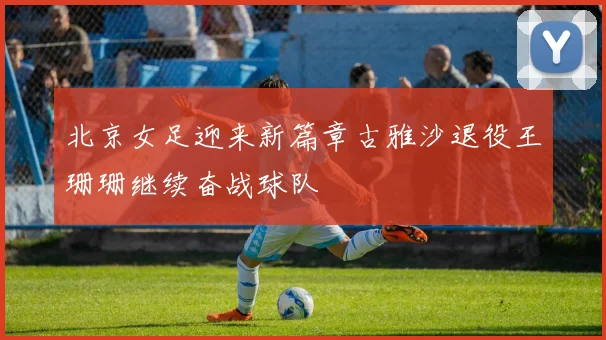 北京女足迎来新篇章古雅沙退役王珊珊继续奋战球队